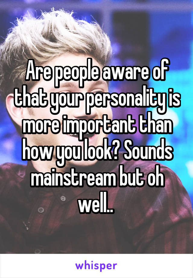 Are people aware of that your personality is more important than how you look? Sounds mainstream but oh well.. 