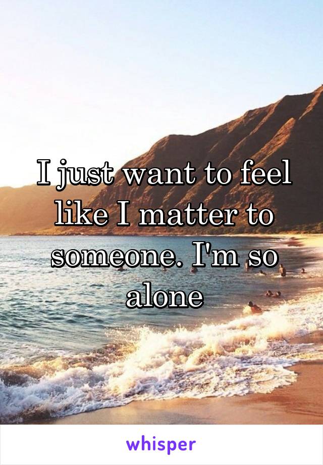 I just want to feel like I matter to someone. I'm so alone