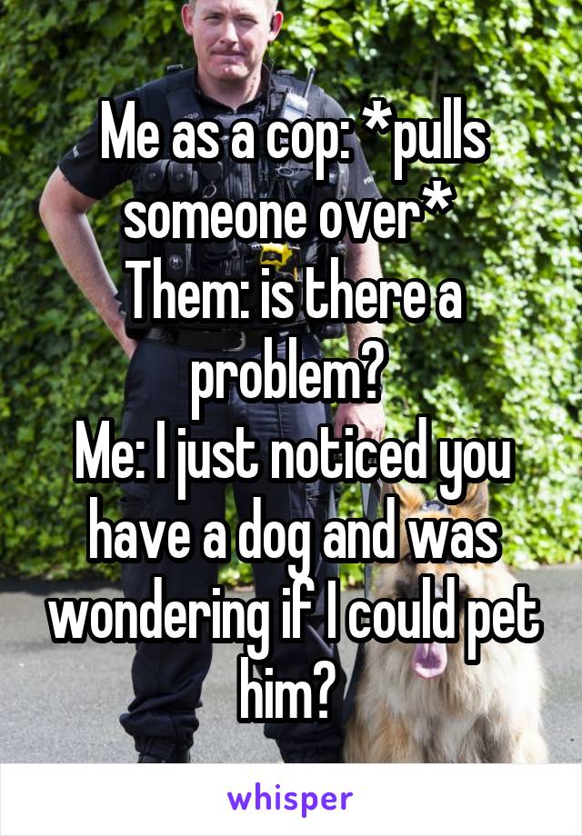 Me as a cop: *pulls someone over* 
Them: is there a problem? 
Me: I just noticed you have a dog and was wondering if I could pet him? 