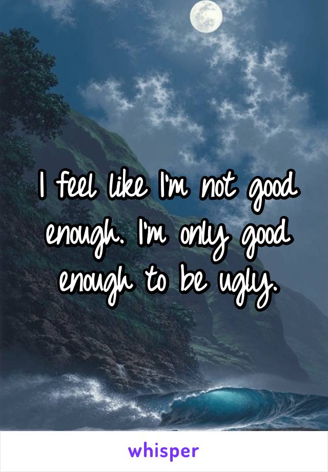 I feel like I'm not good enough. I'm only good enough to be ugly.