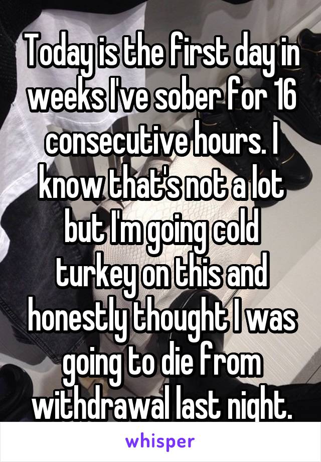 Today is the first day in weeks I've sober for 16 consecutive hours. I know that's not a lot but I'm going cold turkey on this and honestly thought I was going to die from withdrawal last night.