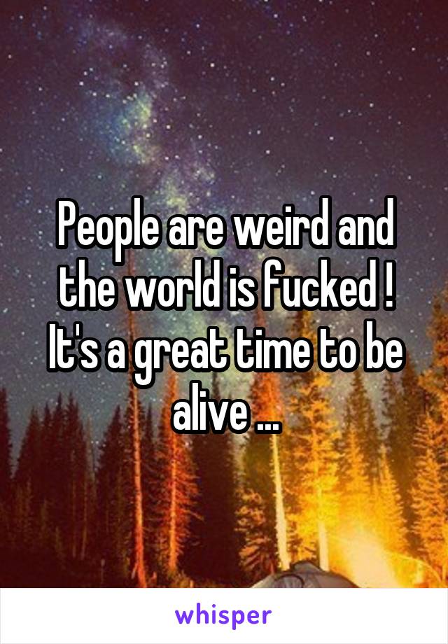 People are weird and the world is fucked ! It's a great time to be alive ...