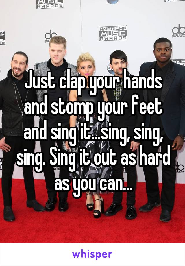 Just clap your hands and stomp your feet and sing it...sing, sing, sing. Sing it out as hard as you can...