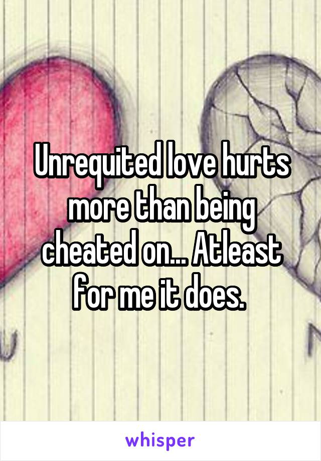 Unrequited love hurts more than being cheated on... Atleast for me it does. 