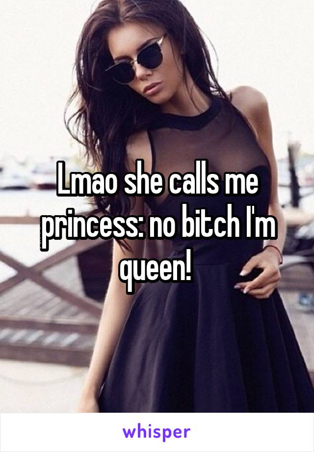 Lmao she calls me princess: no bitch I'm queen! 