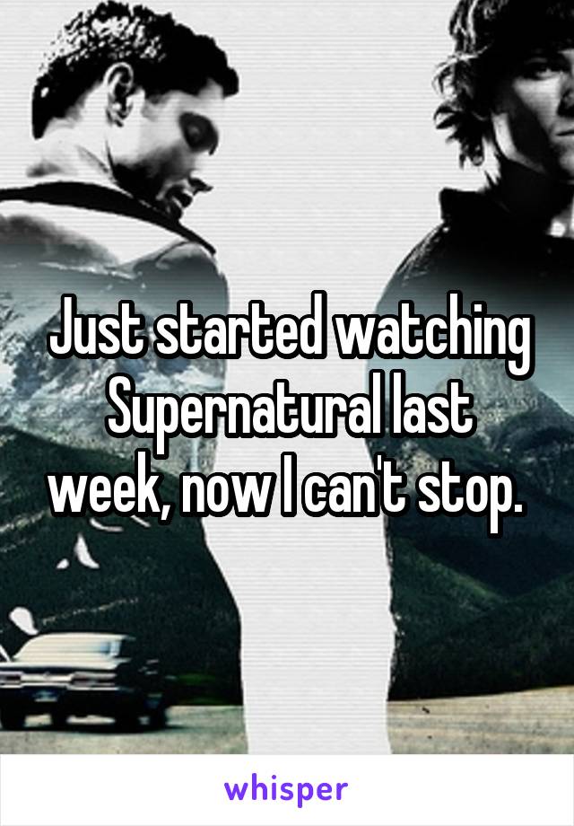 Just started watching Supernatural last week, now I can't stop. 