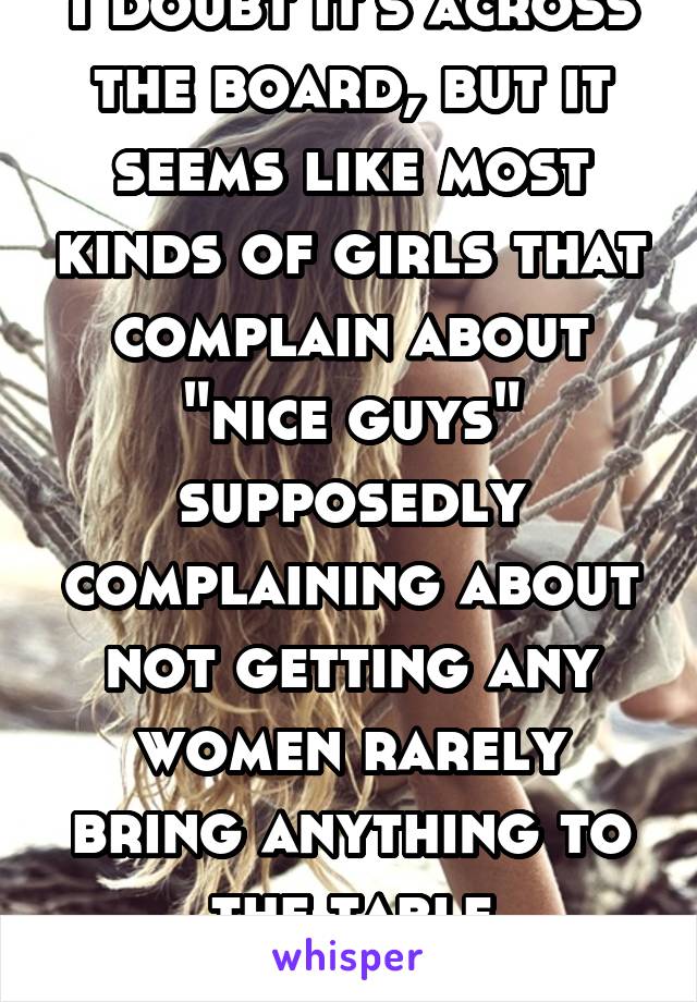 I doubt it's across the board, but it seems like most kinds of girls that complain about "nice guys" supposedly complaining about not getting any women rarely bring anything to the table themselves