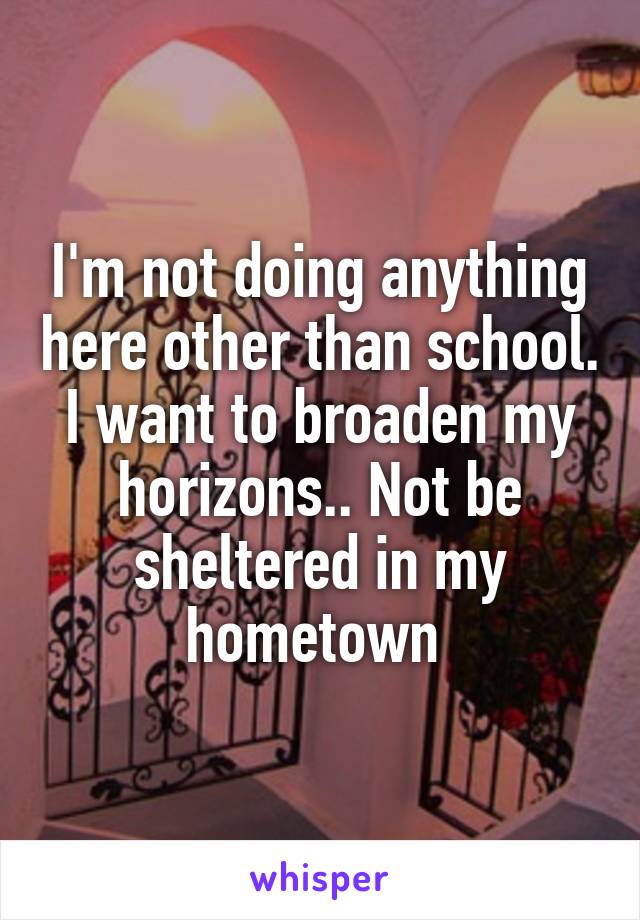 I'm not doing anything here other than school. I want to broaden my horizons.. Not be sheltered in my hometown 