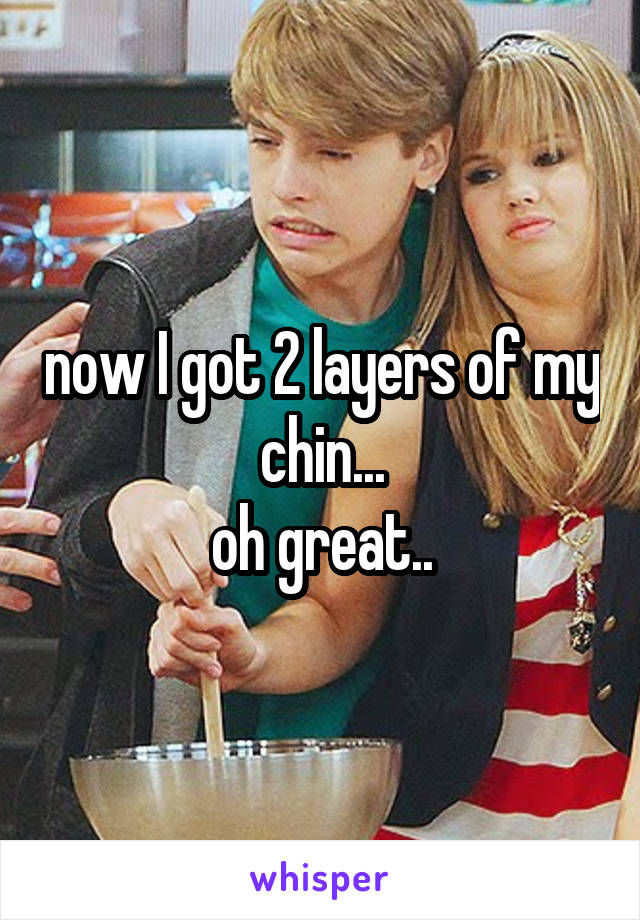 now I got 2 layers of my chin...
oh great..