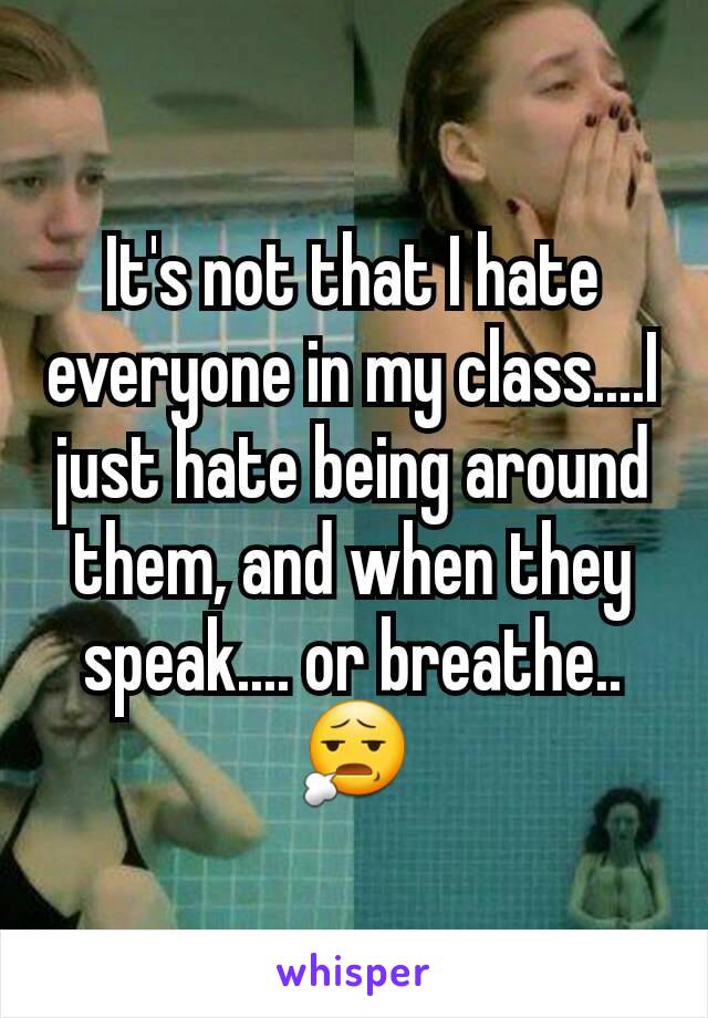 It's not that I hate everyone in my class....I just hate being around them, and when they speak.... or breathe.. 😧