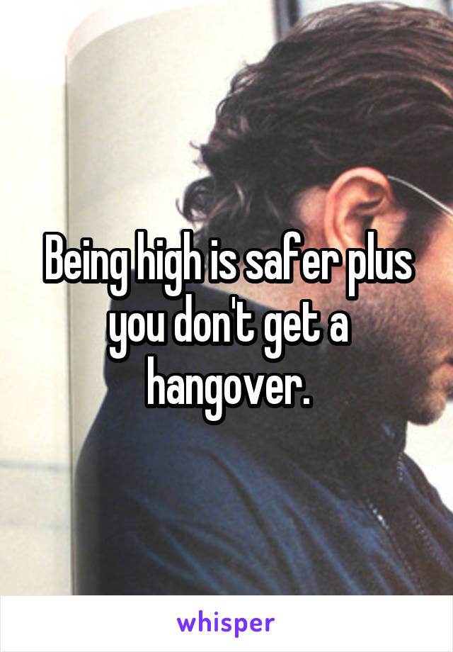 Being high is safer plus you don't get a hangover.