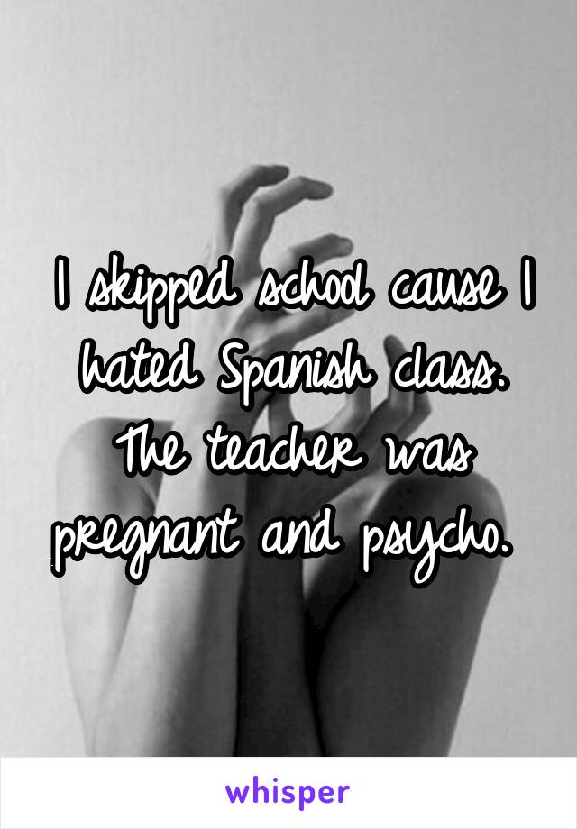 I skipped school cause I hated Spanish class. The teacher was pregnant and psycho. 