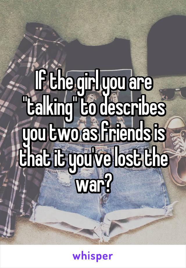 If the girl you are "talking" to describes you two as friends is that it you've lost the war?