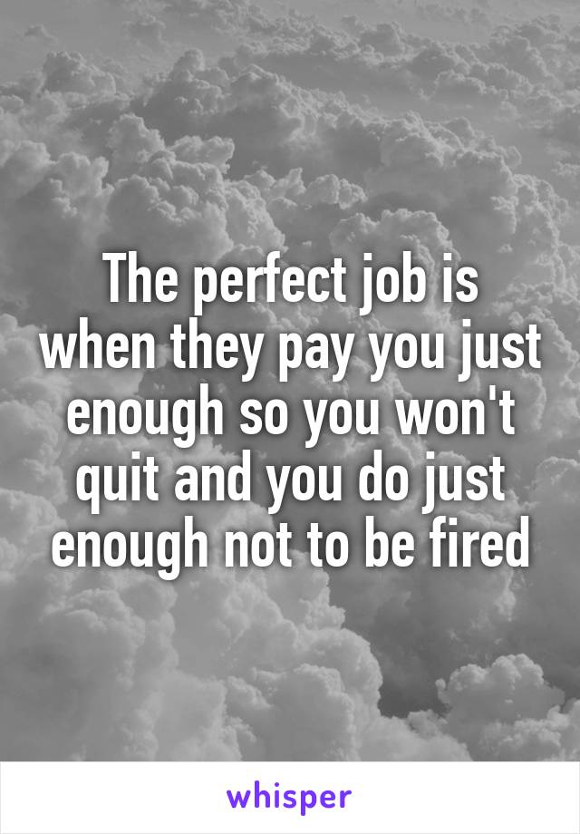 The perfect job is when they pay you just enough so you won't quit and you do just enough not to be fired