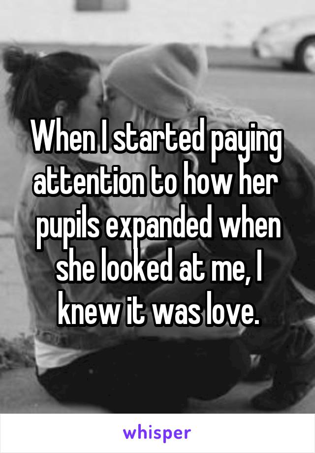 When I started paying 
attention to how her 
pupils expanded when she looked at me, I knew it was love.