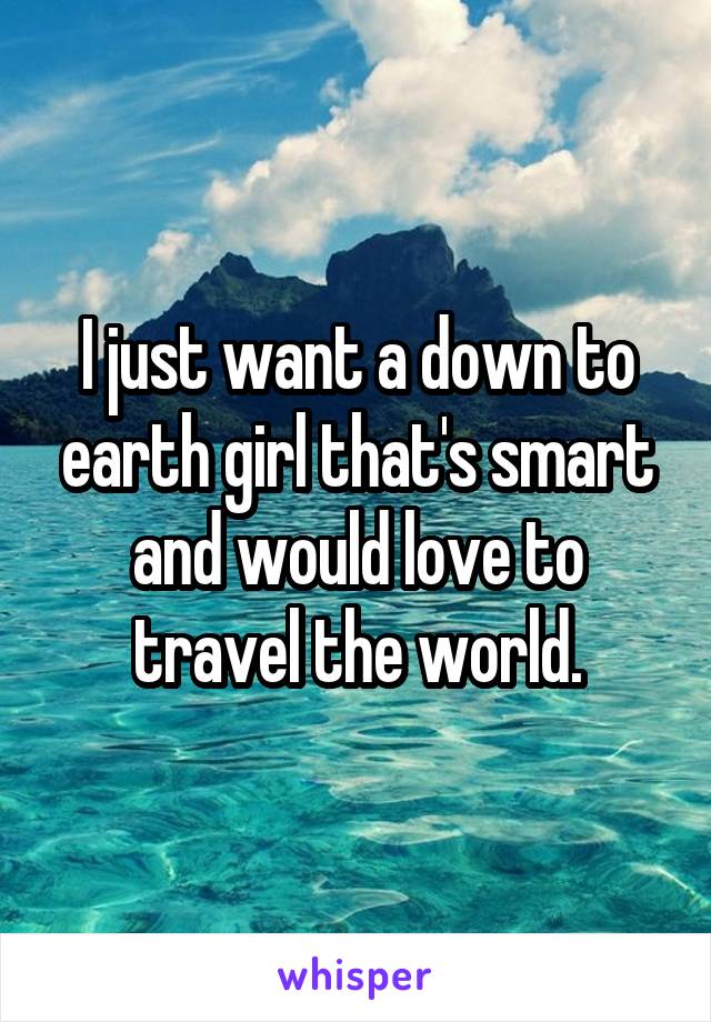 I just want a down to earth girl that's smart and would love to travel the world.