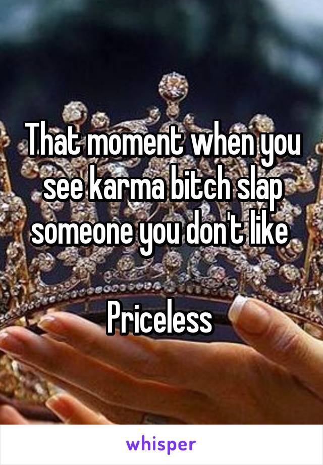 That moment when you see karma bitch slap someone you don't like 

Priceless 