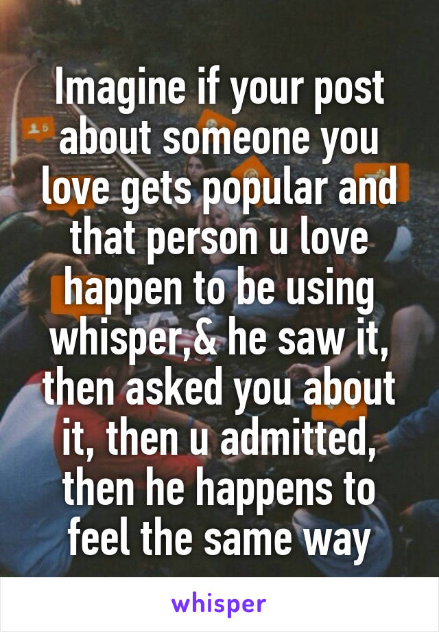 Imagine if your post about someone you love gets popular and that person u love happen to be using whisper,& he saw it, then asked you about it, then u admitted, then he happens to feel the same way