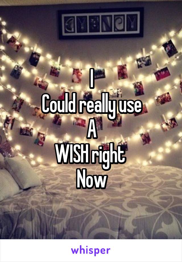 I
Could really use
A
WISH right 
Now