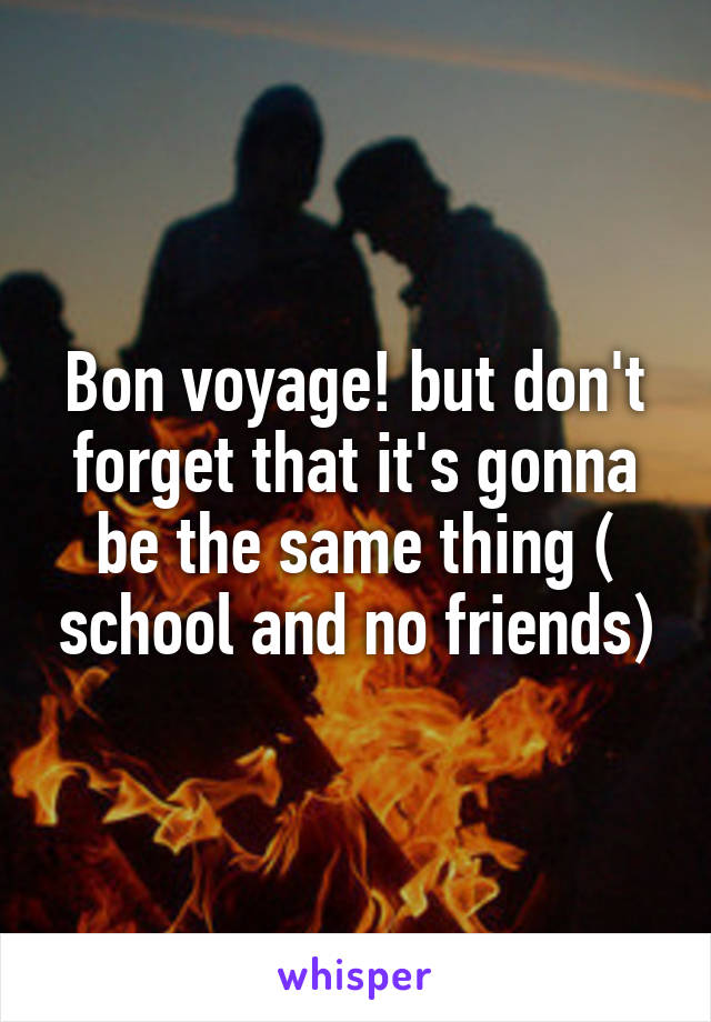 Bon voyage! but don't forget that it's gonna be the same thing ( school and no friends)