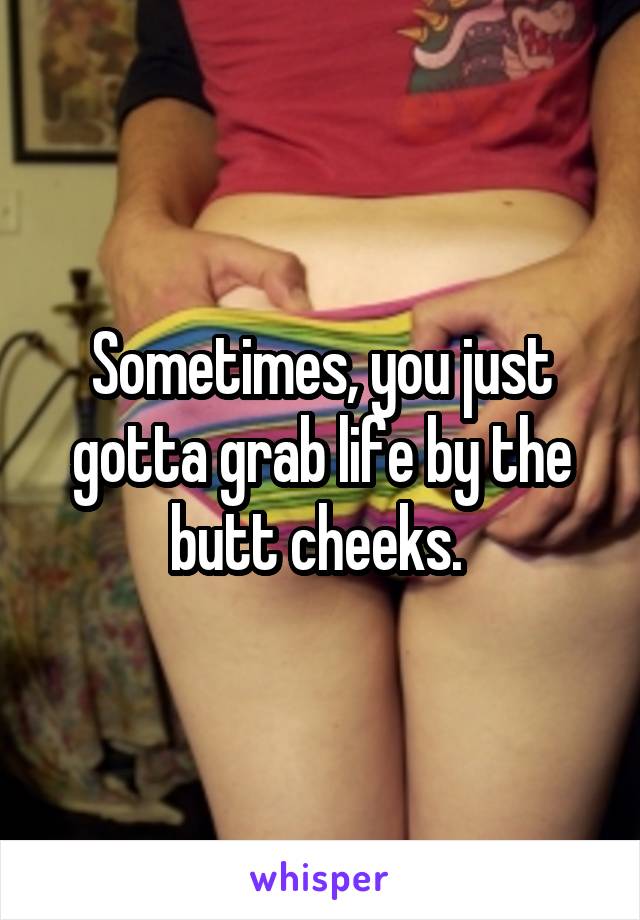 Sometimes, you just gotta grab life by the butt cheeks. 