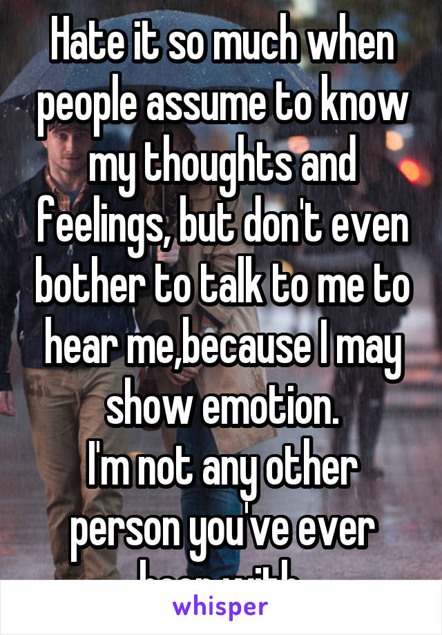 Hate it so much when people assume to know my thoughts and feelings, but don't even bother to talk to me to hear me,because I may show emotion.
I'm not any other person you've ever been with.