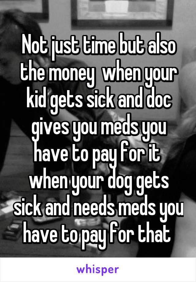 Not just time but also the money  when your kid gets sick and doc gives you meds you have to pay for it  when your dog gets sick and needs meds you have to pay for that 