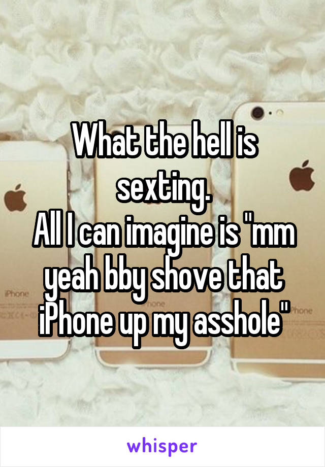 What the hell is sexting.
All I can imagine is "mm yeah bby shove that iPhone up my asshole"