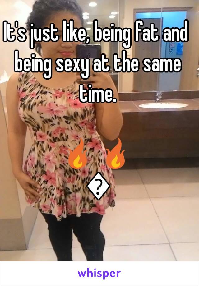 It's just like, being fat and being sexy at the same time.

🔥 🔥 🔥