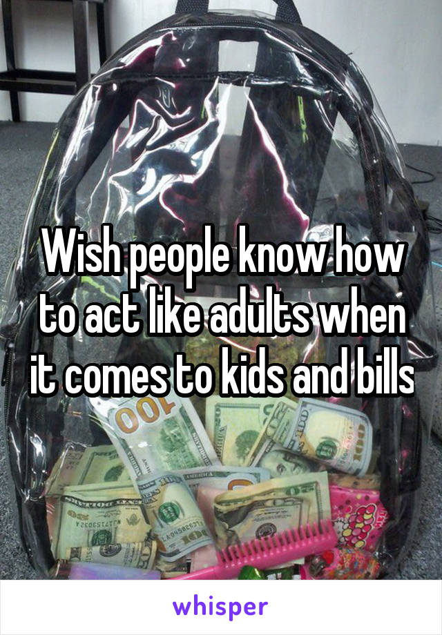 Wish people know how to act like adults when it comes to kids and bills