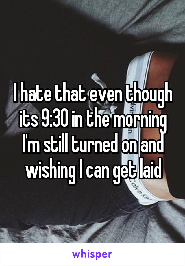 I hate that even though its 9:30 in the morning I'm still turned on and wishing I can get laid