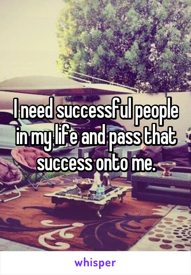 I need successful people in my life and pass that success onto me.