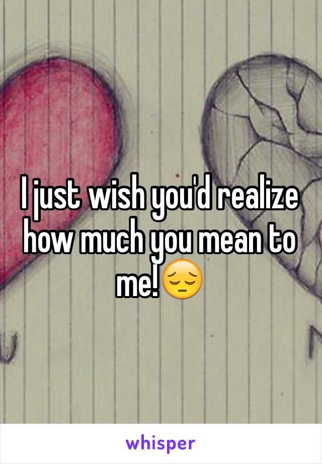 I just wish you'd realize how much you mean to me!😔