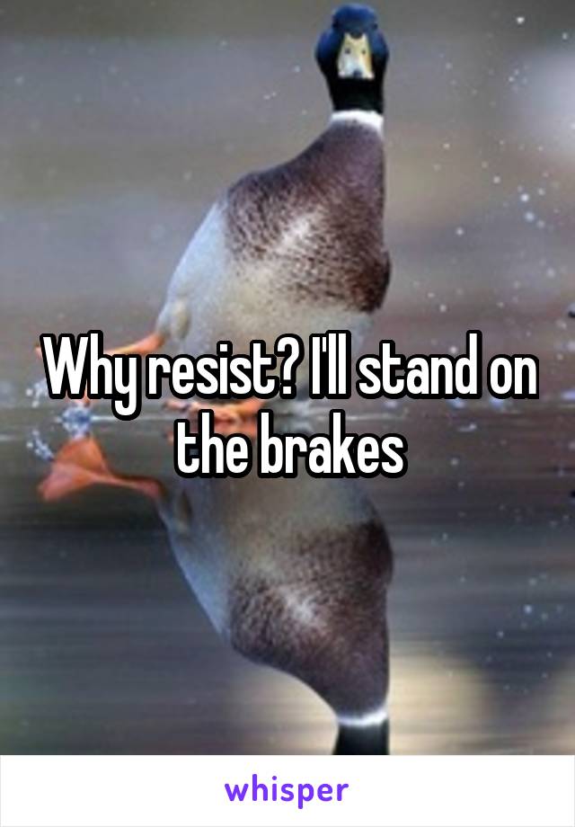 Why resist? I'll stand on the brakes