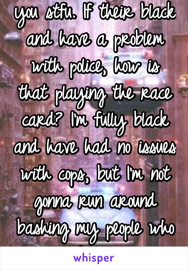 you stfu. If their black and have a problem with police, how is that playing the race card? I'm fully black and have had no issues with cops, but I'm not gonna run around bashing my people who have.