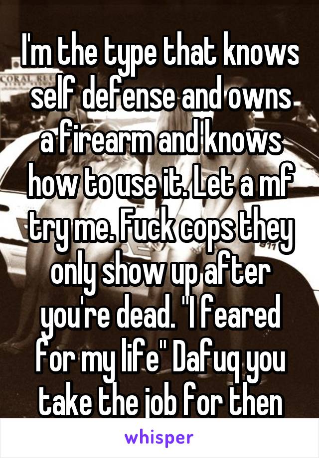 I'm the type that knows self defense and owns a firearm and knows how to use it. Let a mf try me. Fuck cops they only show up after you're dead. "I feared for my life" Dafuq you take the job for then