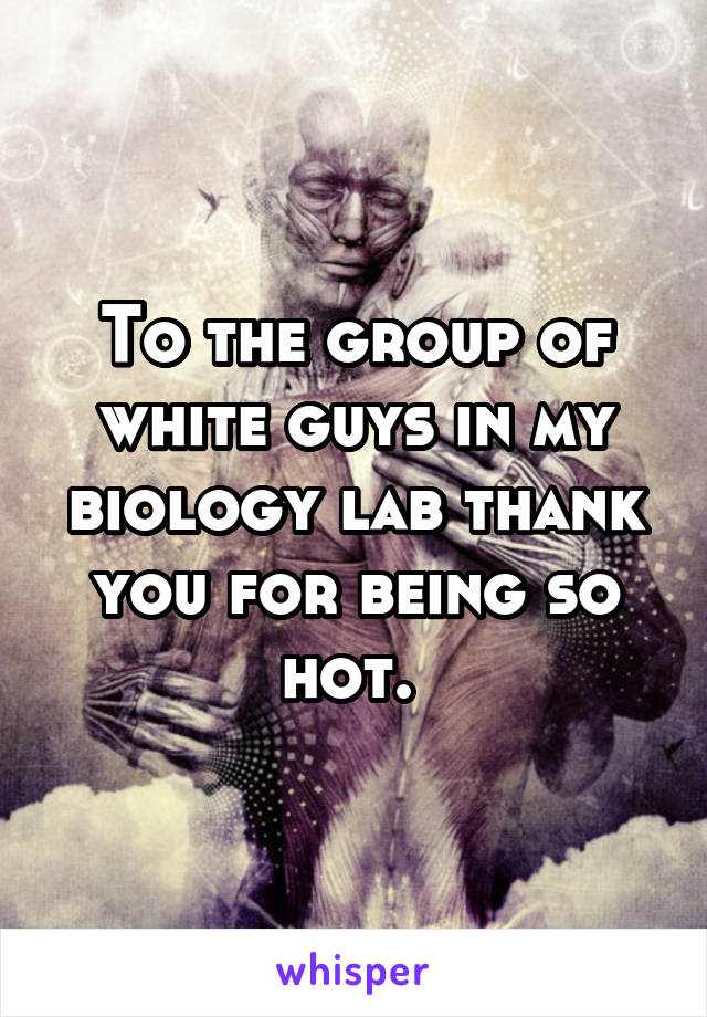 To the group of white guys in my biology lab thank you for being so hot. 