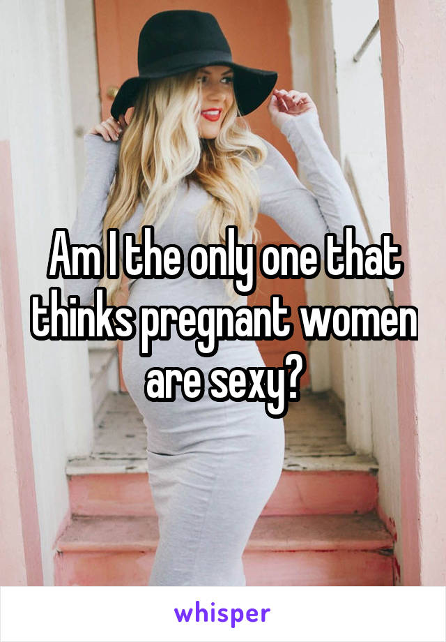 Am I the only one that thinks pregnant women are sexy?