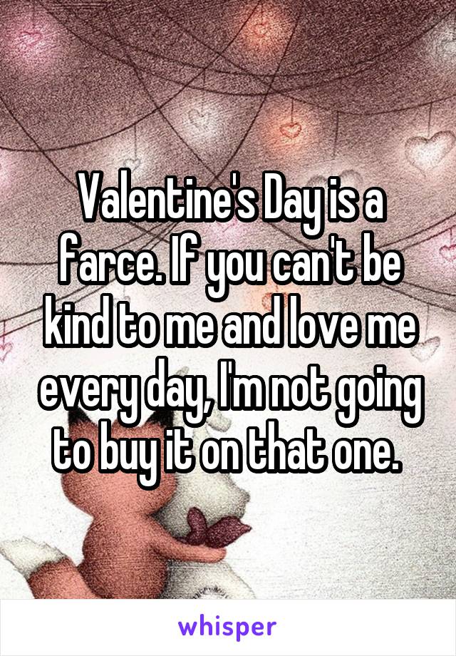 Valentine's Day is a farce. If you can't be kind to me and love me every day, I'm not going to buy it on that one. 