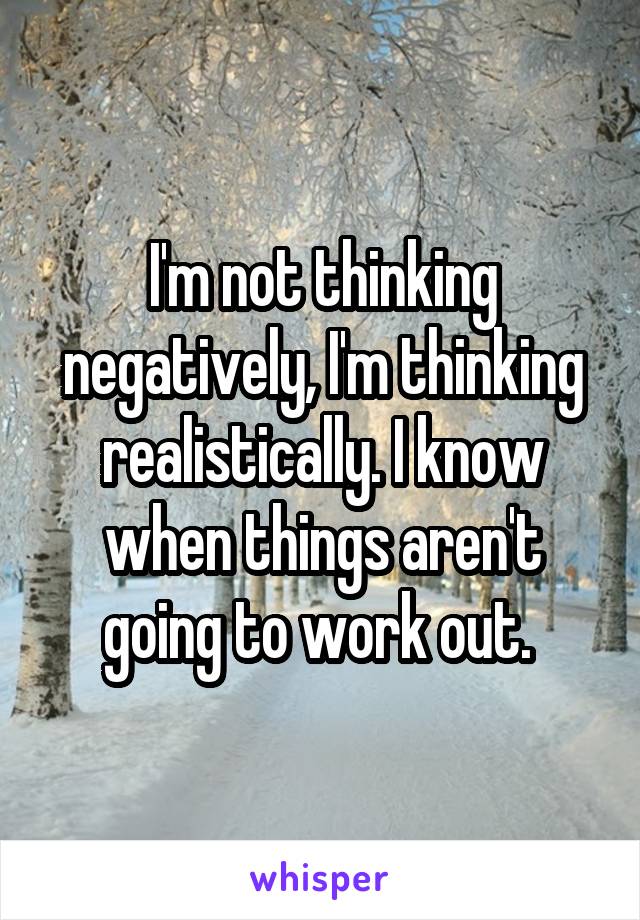 I'm not thinking negatively, I'm thinking realistically. I know when things aren't going to work out. 