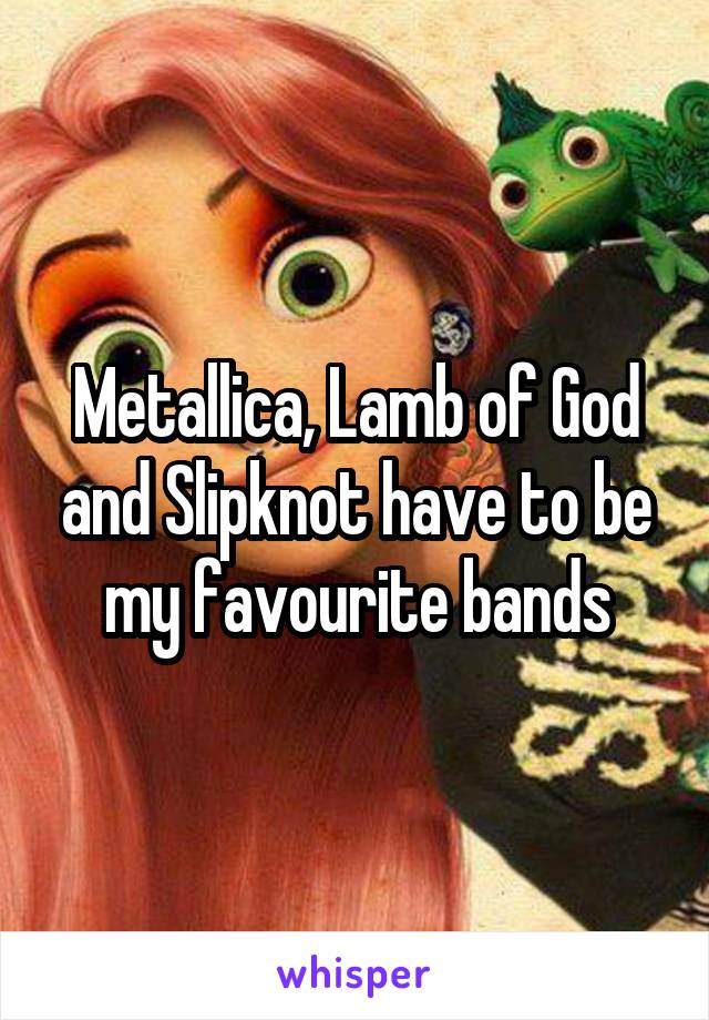 Metallica, Lamb of God and Slipknot have to be my favourite bands