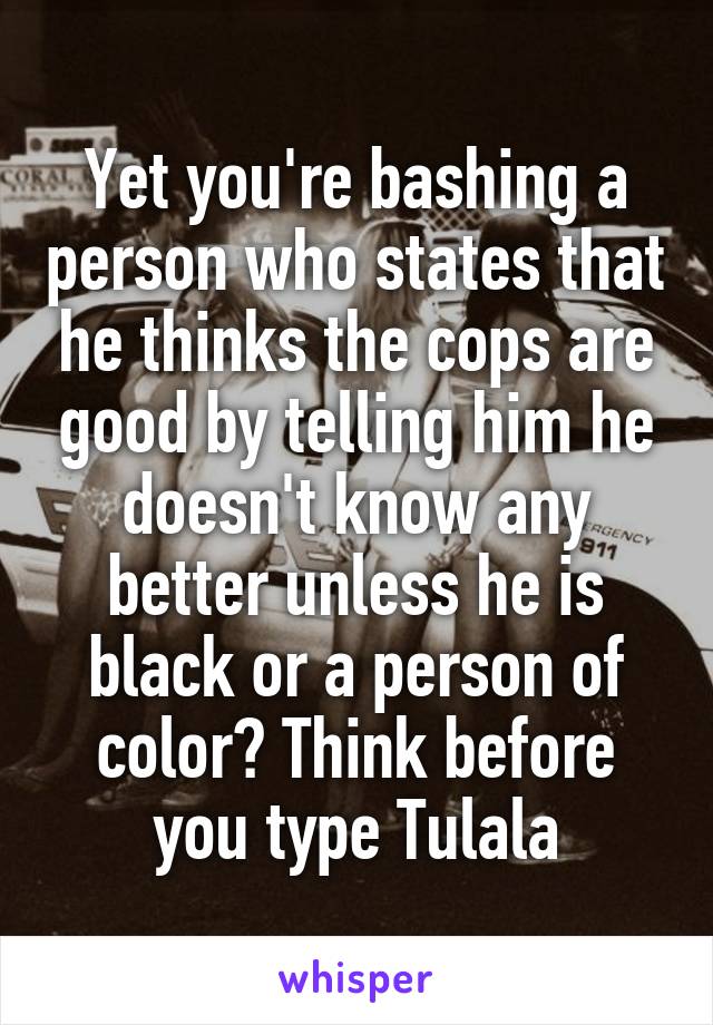 Yet you're bashing a person who states that he thinks the cops are good by telling him he doesn't know any better unless he is black or a person of color? Think before you type Tulala