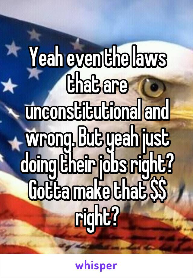 Yeah even the laws that are unconstitutional and wrong. But yeah just doing their jobs right? Gotta make that $$ right?