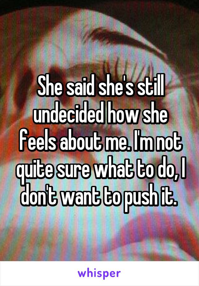 She said she's still undecided how she feels about me. I'm not quite sure what to do, I don't want to push it. 