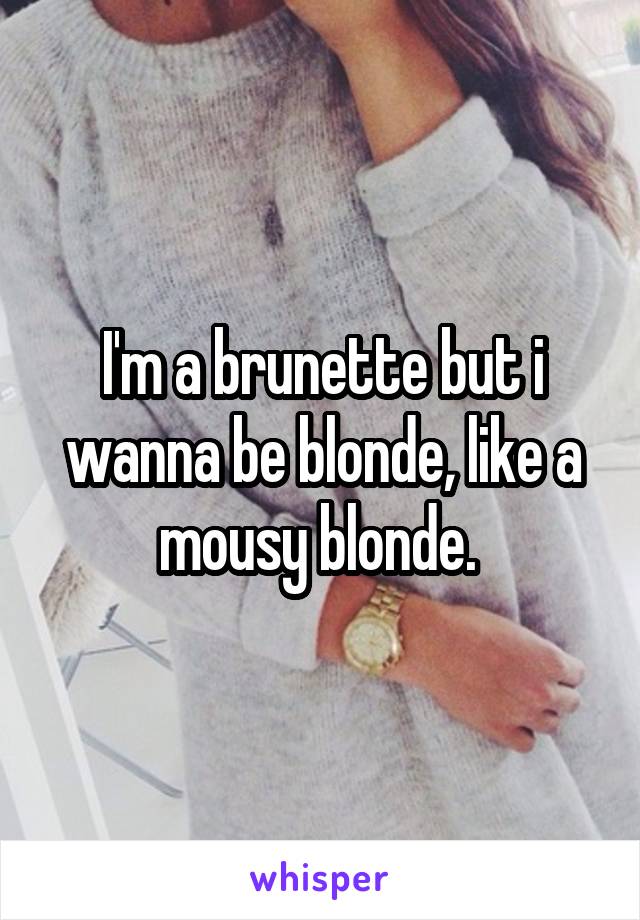 I'm a brunette but i wanna be blonde, like a mousy blonde. 