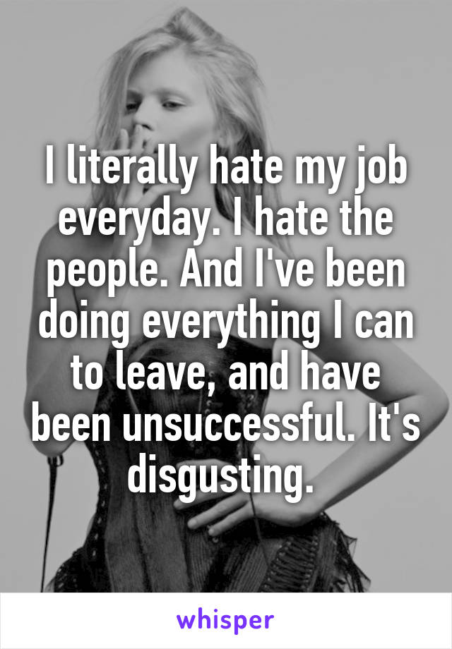 I literally hate my job everyday. I hate the people. And I've been doing everything I can to leave, and have been unsuccessful. It's disgusting. 