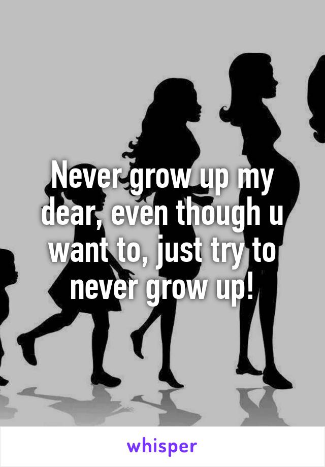 Never grow up my dear, even though u want to, just try to never grow up!