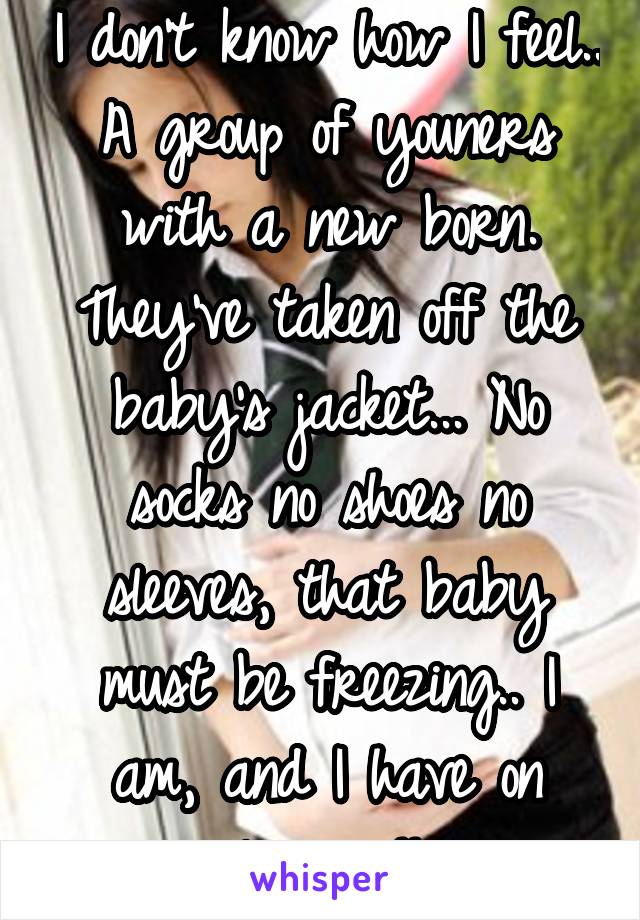 I don't know how I feel.. A group of youners with a new born.
They've taken off the baby's jacket... No socks no shoes no sleeves, that baby must be freezing.. I am, and I have on layers!!