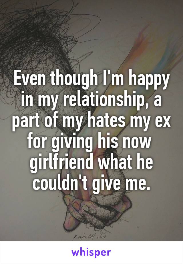 Even though I'm happy in my relationship, a part of my hates my ex for giving his now 
girlfriend what he couldn't give me.