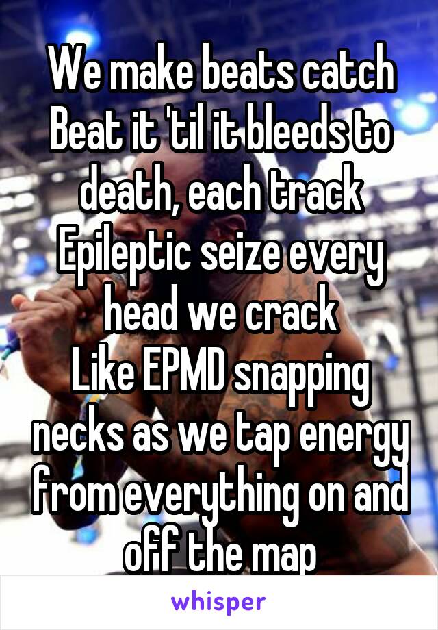 We make beats catch
Beat it 'til it bleeds to death, each track
Epileptic seize every head we crack
Like EPMD snapping necks as we tap energy from everything on and off the map